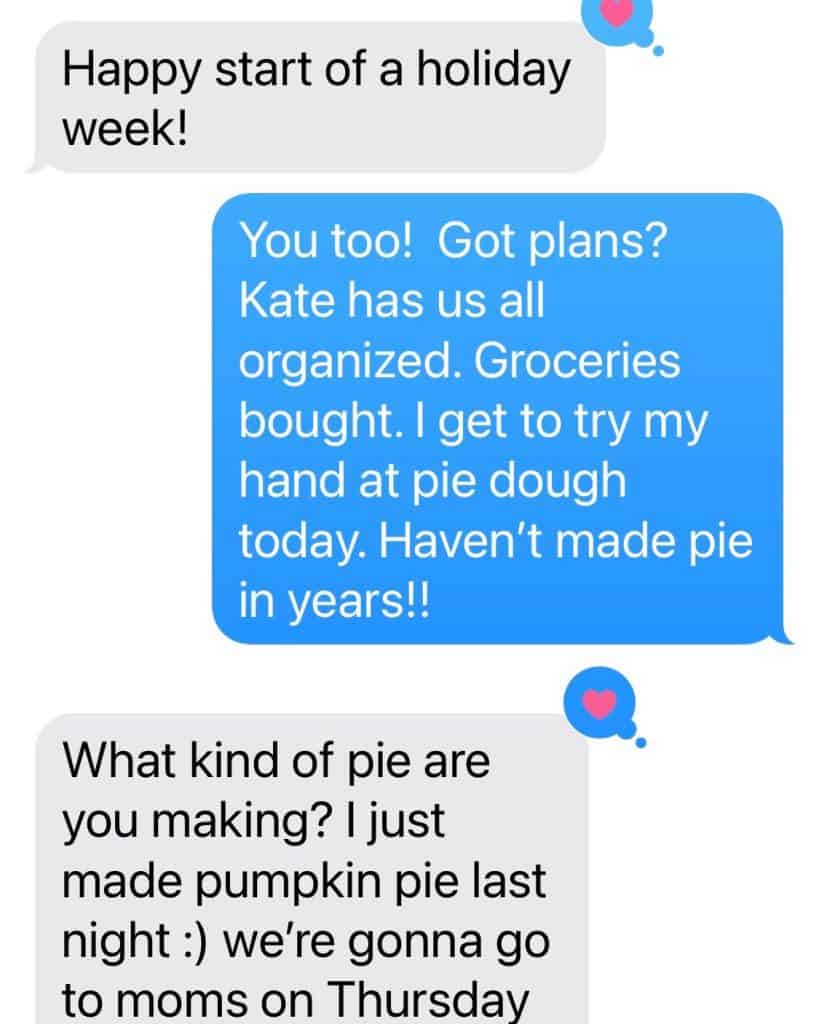 Screen shot of a text that says:

Happy start of a holiday week!

You too!  Got plans?  Kate has us all organized.  Groceries bought.  I get to try my hand at pie dough today.  Haven't made pie in years!!

What kind of pie are you making?  I just made pumpkin last night :) we're gonna go to moms on Thursday